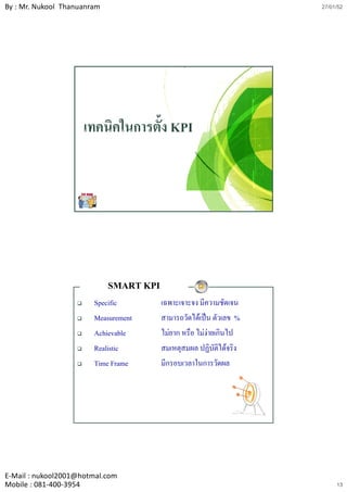 By : Mr. Nukool Thanuanram                                           27/01/52




                     เทคนิคในการตั้ง KPI




                             SMART KPI
                        Specific         เฉพาะเจาะจง มีความชัดเจน
                        Measurement      สามารถวัดไดเปน ตัวเลข %
                        Achievable       ไมยาก หรือ ไมงายเกินไป
                        Realistic        สมเหตุสมผล ปฏิบัติไดจริง
                        Time Frame       มีกรอบเวลาในการวัดผล




E‐Mail : nukool2001@hotmal.com
Mobile : 081‐400‐3954                                                     13
 