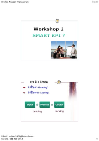 By : Mr. Nukool Thanuanram                                  27/01/52




                             KPI มี 2 ลักษณะ
                         ตัวชี้วัดนํา (Leading)
                         ตัวชี้วัดตาม (Lacking)
                                              g


                        Input        Process      Output


                               Leading            Lacking




E‐Mail : nukool2001@hotmal.com
Mobile : 081‐400‐3954                                            14
 