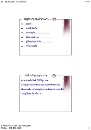 By : Mr. Nukool Thanuanram                                             27/01/52




                       ขอมูลจากลูกคาที่นาสนใจ
                         QCDSS
                         ของเสียไมเกิน …………………………
                         ราคาไมเกิน …………………………………
                         สงมอบตรงเวลา ………………………………
                         อุบัติเหตุตองไมเกิน ………………………………
                         การบริการที่ดี




                        จัดตั้งนโยบายคุณภาพ
                    เรามุงมั่นผลิตสินคาที่ดี มีคุณภาพ
                    สงมอบตรงตามกําหนดเวลา ในราคาที่เหมาะสม
                    เพื่อความพึงพอใจของลูกคา และพัฒนาอยางตอเนื่อง
                    โดยอุบัติเหตุ ตองเปน “0”




E‐Mail : nukool2001@hotmal.com
Mobile : 081‐400‐3954                                                       16
 