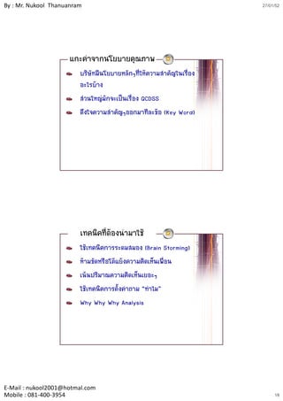 By : Mr. Nukool Thanuanram                                             27/01/52




                     แกะคําจากนโยบายคุณภาพ
                         บริษัทมีนโยบายหลักๆที่ใหความสําคัญในเรื่อง
                         อะไรบาง
                         สวนใหญมักจะเปนเรื่อง QCDSS
                         ดึงใจความสําคัญๆออกมาทีละขอ (Key Word)




                         เทคนิคที่ตองนํามาใช
                         ใชเทคนิคการระดมสมอง (Brain Storming)
                         หามขัดหรือโตแยงความคิดเห็นเพื่อน
                         เนนปริมาณความคิดเห็นเยอะๆ
                         ใชเทคนิคการตั้งคําถาม “ทําไม”
                         Why Why Why Analysis




E‐Mail : nukool2001@hotmal.com
Mobile : 081‐400‐3954                                                       18
 