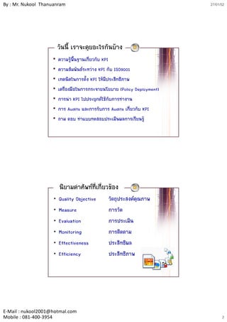 By : Mr. Nukool Thanuanram                                                 27/01/52




                         วันนี้ เราจะคุยอะไรกันบาง
                    •    ความรูพ้นฐานเกี่ยวกับ KPI
                                  ื
                    •    ความสัมพันธระหวาง KPI กับ ISO9001
                    •    เทคนิคในการตั้ง KPI ใหมีประสิทธิภาพ
                    •    เครื่องมือในการกระจายนโยบาย (Policy Deployment)
                    •    การนํา KPI ไปประยุกตใชกับการทํางาน
                    •    การ A dit แล การรับการ A dit เกี่ยวกับ KPI
                               Audits และการรบการ Audits เกยวกบ
                    •    ถาม ตอบ ทําแบบทดสอบประเมินผลการเรียนรู




                         นิยามคําศัพทที่เกี่ยวของ
                     •   Quality Objective      วัตถุประสงคคุณภาพ
                     •   Measure                การวัด
                     •   Evaluation             การประเมิน
                     •   Monitoring             การติดตาม
                     •   Effectiveness          ประสิทธิผล
                     •   Efficiency             ประสิทธิภาพ




E‐Mail : nukool2001@hotmal.com
Mobile : 081‐400‐3954                                                            2
 