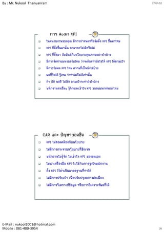 By : Mr. Nukool Thanuanram                                                             27/01/52




                             การ Audit KPI
                         ในหนวยงานของคุณ มีการกําหนดหรือจัดตั้ง KPI ขึ้นมาไหม
                         KPI ที่ตั้งขึ้นมานั้น สามารถวัดไดหรือไม
                         KPI ทีี่ตั้งมา สััมพัันธกับนโยบายคุณภาพอยางไรบาง
                                                                          
                         มีการจัดทําแผนรองรับไหม วาจะตองทํายังไงให KPI ไดตามเปา
                         มีการวัดผล KPI ไหม ความถี่เปนยังไงบาง
                         ผลที่วัดได รูไหม วาทําไมจึงไดเทานั้น
                         ถา (ได พอดี ไมได) ตามเปาจะทํายังไงบาง
                         พนักงานคนอื่นๆ รูจักและเขาใจ KPI ของแผนกตนเองไหม




                       CAR และ ปญหายอดฮิต
                         KPI ไมสอดคลองกับนโยบาย
                         ไมมีการกระจายนโยบายที่ชัดเจน
                         พนักงานไมรจัก ไมเขาใจ KPI ของตนเอง
                                         ู
                         ไมนาเครื่องมือ KPI ไปใชกับการจูงใจพนักงาน
                              ํ
                         ตั้ง KPI ไวตาเกินมาตรฐานที่ทําได
                                      ่ํ
                         ไมมการปรบเปา เพอปรบปรุงอยางตอเนอง
                         ไมมีการปรับเปา เพื่อปรับปรงอยางตอเนื่อง
                         ไมมีการวิเคราะหขอมูล หรือการวิเคราะหผลที่ได




E‐Mail : nukool2001@hotmal.com
Mobile : 081‐400‐3954                                                                       26
 