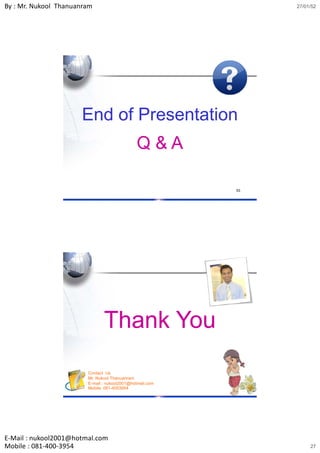 By : Mr. Nukool Thanuanram                                     27/01/52




                      End of Presentation
                                              Q&A

                                                          53




                               Thank You
                        Contact Us
                        Mr. Nukool Thanuanram
                        E-mail : nukool2001@hotmail.com
                        Mobile: 081-4003954               54




E‐Mail : nukool2001@hotmal.com
Mobile : 081‐400‐3954                                               27
 