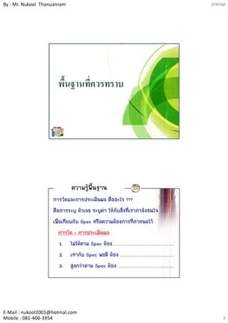 By : Mr. Nukool Thanuanram                                                 27/01/52




                      พื้นฐานที่ควรทราบ




                             ความรูพนฐาน
                                     ้ื
                    การวัดและการประเมินผล คืออะไร ???
                    คือการระบุ ตัวเลข ระบุคา ใหกับสิ่งที่เรากําลังสนใจ
                    เพื่อเทียบกับ Spec หรือความตองการที่กําหนดไว
                        การวัด + การประเมินผล
                        1. ไมไดตาม Spec ตอง………………………………………………………………
                        2. เทากับ Spec พอดี ตอง ………………………………………………………
                        3. สูงกวาตาม Spec ตอง ………………………………………………………..




E‐Mail : nukool2001@hotmal.com
Mobile : 081‐400‐3954                                                            3
 