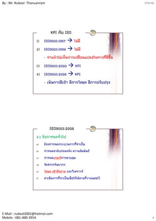 By : Mr. Nukool Thanuanram                                              27/01/52




                              KPI กับ ISO
                    1) ISO9001:1987 ไมมี
                    2) ISO9001:1994 ไมมี
                     )
                       - ทําแลวไมเห็นการเปลี่ยนแปลงในทางที่ดีขึ้น
                    3) ISO9001:2000 KPI
                    4) ISO9001:2008 KPI
                       - เนนการมีเปา มีการวัดผล มีการปรับปรุง




                             ISO9001:2008
                    4.1 ขอกําหนดทัวไป
                                   ่
                    a)   ตองกาหนดกระบวนการที่จําเปน
                               ํ
                    b)   กําหนดลําดับกอนหลัง ความสัมพันธ
                    c)   กําหนดเกณฑการควบคุม
                    d)   จัดสรรทรัพยากร
                    e)   วััดผล เฝาติดตาม และวิิเคราะห
                                 ฝ ิ
                    f)   ดาเนินการที่จาเปนเพื่อใหไดตามที่วางแผนไว
                            ํ           ํ




E‐Mail : nukool2001@hotmal.com
Mobile : 081‐400‐3954                                                         6
 