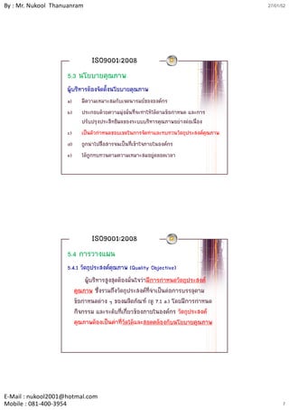 By : Mr. Nukool Thanuanram                                                          27/01/52




                              ISO9001:2008
                    5.3 นโยบายคุณภาพ
                    ผูบริหารตองจัดตั้งนโยบายคุณภาพ
                    a)   มีความเหมาะสมกับเจตนารมยขององคกร
                    b)   ประกอบดวยความมุงมันที่จะทําใหไดตามขอกาหนด และการ
                                            ่                     ํ
                         ปรับปรุงประสิทธิผลของระบบบริหารคุณภาพอยางตอเนื่อง
                    c)   เปนตัวกําหนดขอบเขตในการจัดทําและทบทวนวัตถุประสงคคุณภาพ
                    d)   ถูกนําไปสื่อสารจนเปนที่เขาใจภายในองคกร
                    e)   ไดถูกทบทวนตามความเหมาะสมอยูตลอดเวลา




                              ISO9001:2008
                    5.4 การวางแผน
                    5.4.1 วัตถุประสงคคุณภาพ (Quality Objective)
                             ผูบริหารสูงสุดตองมั่นใจวามีการกําหนดวัตถุประสงค
                       คุณภาพ ซึ่งรวมถึงวัตถุประสงคที่จําเปนตอการบรรลุตาม
                       ขอกําหนดตาง ๆ ของผลิตภัณฑ (ดู 7.1 a.) โดยมีการกาหนดํ
                       กิจกรรม และระดับที่เกี่ยวของภายในองคกร วัตถุประสงค
                       คุณภาพตองเปนคาที่วัดไดและสอดคลองกับนโยบายคุณภาพ




E‐Mail : nukool2001@hotmal.com
Mobile : 081‐400‐3954                                                                     7
 
