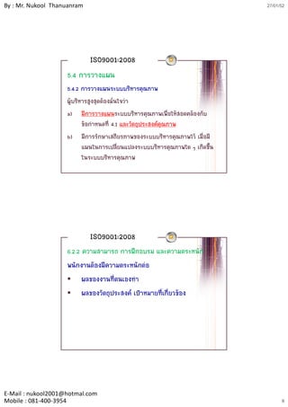 By : Mr. Nukool Thanuanram                                                    27/01/52




                             ISO9001:2008
                    5.4 การวางแผน
                    5.4.2 การวางแผนระบบบริหารคุณภาพ
                    ผูบริหารสูงสุดตองมั่นใจวา
                    a) มีการวางแผนระบบบริหารคุณภาพเพื่อใหสอดคลองกับ
                           ขอกําหนดที่ 4.1 และวัตถุประสงคคุณภาพ
                    b) มีการรักษาเสถียรภาพของระบบบริหารคณภาพไว เมื่อมี
                           มการรกษาเสถยรภาพของระบบบรหารคุณภาพไว เมอม
                           แผนในการเปลี่ยนแปลงระบบบริหารคุณภาพใด ๆ เกิดขึ้น
                           ในระบบบริหารคุณภาพ




                             ISO9001:2008
                    6.2.2 ความสามารถ การฝกอบรม และความตระหนัก
                    พนักงานตองมีความตระหนักตอ
                          ผลของงานที่ตนเองทํา
                          ผลของวัตถุประสงค เปาหมายที่เกี่ยวของ




E‐Mail : nukool2001@hotmal.com
Mobile : 081‐400‐3954                                                               8
 