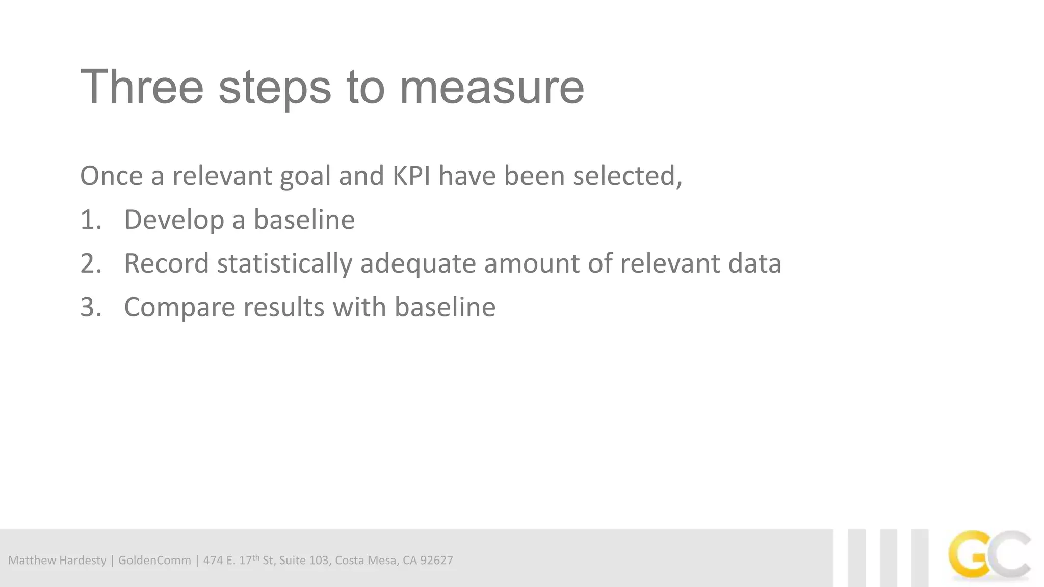 Matthew Hardesty | GoldenComm | 474 E. 17th St, Suite 103, Costa Mesa, CA 92627
Three steps to measure
Once a relevant goal and KPI have been selected,
1. Develop a baseline
2. Record statistically adequate amount of relevant data
3. Compare results with baseline
 