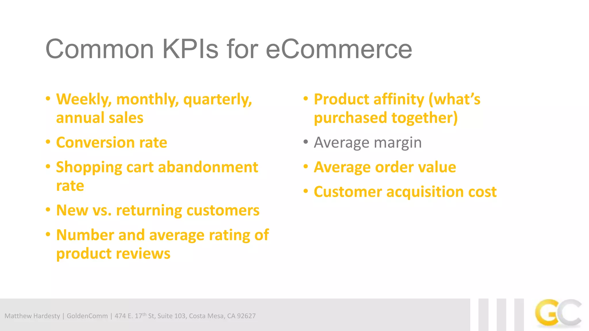Matthew Hardesty | GoldenComm | 474 E. 17th St, Suite 103, Costa Mesa, CA 92627
Common KPIs for eCommerce
• Weekly, monthly, quarterly,
annual sales
• Conversion rate
• Shopping cart abandonment
rate
• New vs. returning customers
• Number and average rating of
product reviews
• Product affinity (what’s
purchased together)
• Average margin
• Average order value
• Customer acquisition cost
 