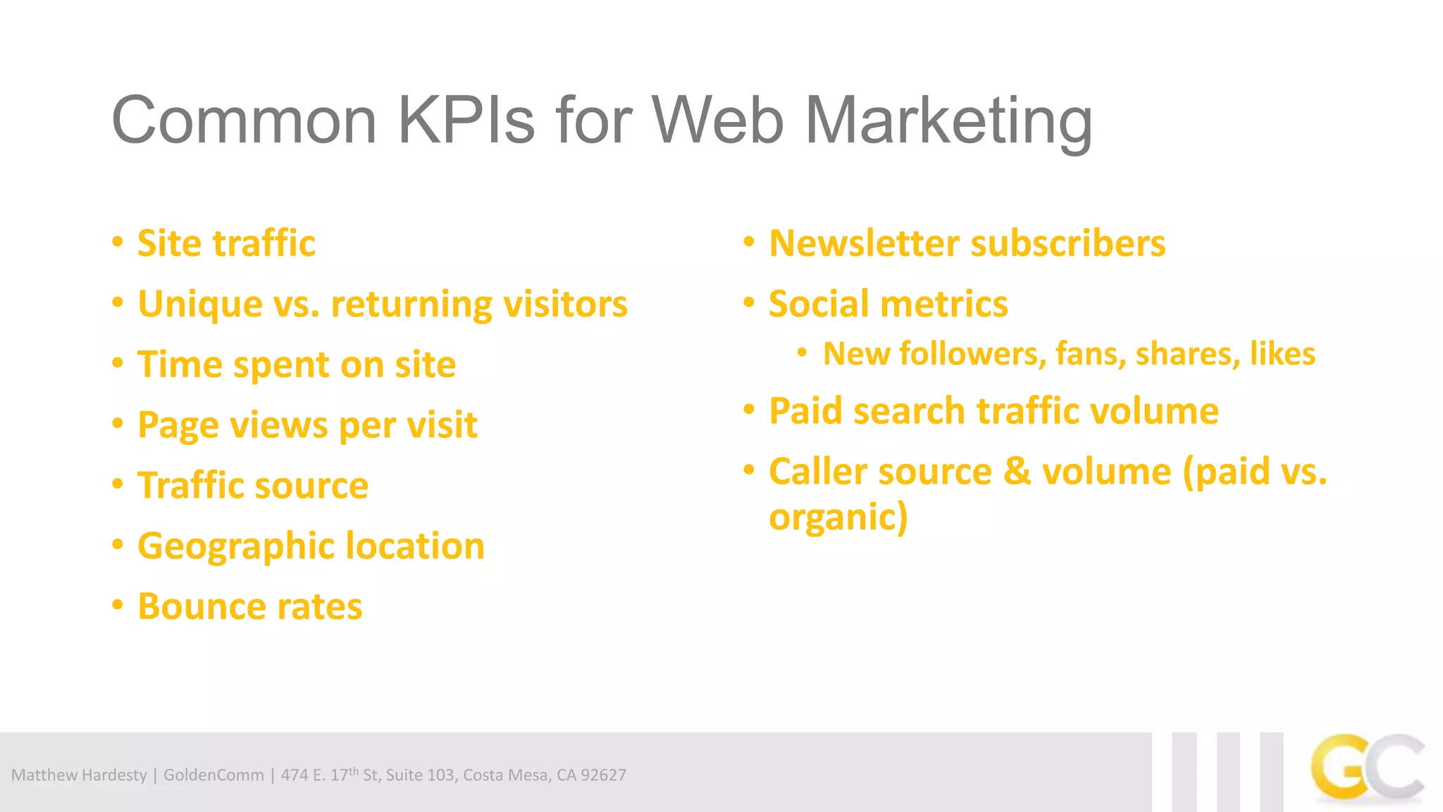 Matthew Hardesty | GoldenComm | 474 E. 17th St, Suite 103, Costa Mesa, CA 92627
Common KPIs for Web Marketing
• Site traffic
• Unique vs. returning visitors
• Time spent on site
• Page views per visit
• Traffic source
• Geographic location
• Bounce rates
• Newsletter subscribers
• Social metrics
• New followers, fans, shares, likes
• Paid search traffic volume
• Caller source & volume (paid vs.
organic)
 