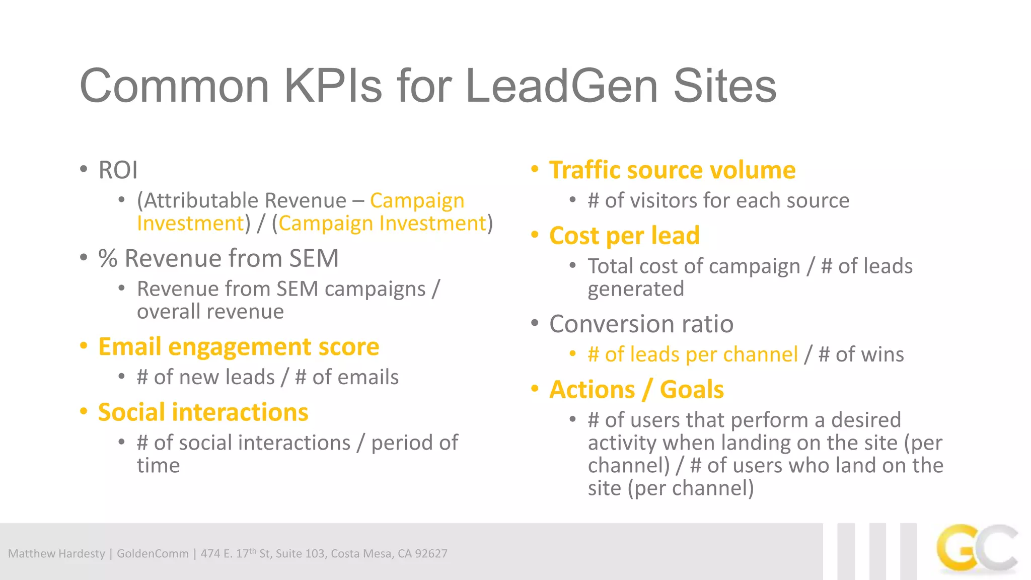 Matthew Hardesty | GoldenComm | 474 E. 17th St, Suite 103, Costa Mesa, CA 92627
Common KPIs for LeadGen Sites
• ROI
• (Attributable Revenue – Campaign
Investment) / (Campaign Investment)
• % Revenue from SEM
• Revenue from SEM campaigns /
overall revenue
• Email engagement score
• # of new leads / # of emails
• Social interactions
• # of social interactions / period of
time
• Traffic source volume
• # of visitors for each source
• Cost per lead
• Total cost of campaign / # of leads
generated
• Conversion ratio
• # of leads per channel / # of wins
• Actions / Goals
• # of users that perform a desired
activity when landing on the site (per
channel) / # of users who land on the
site (per channel)
 