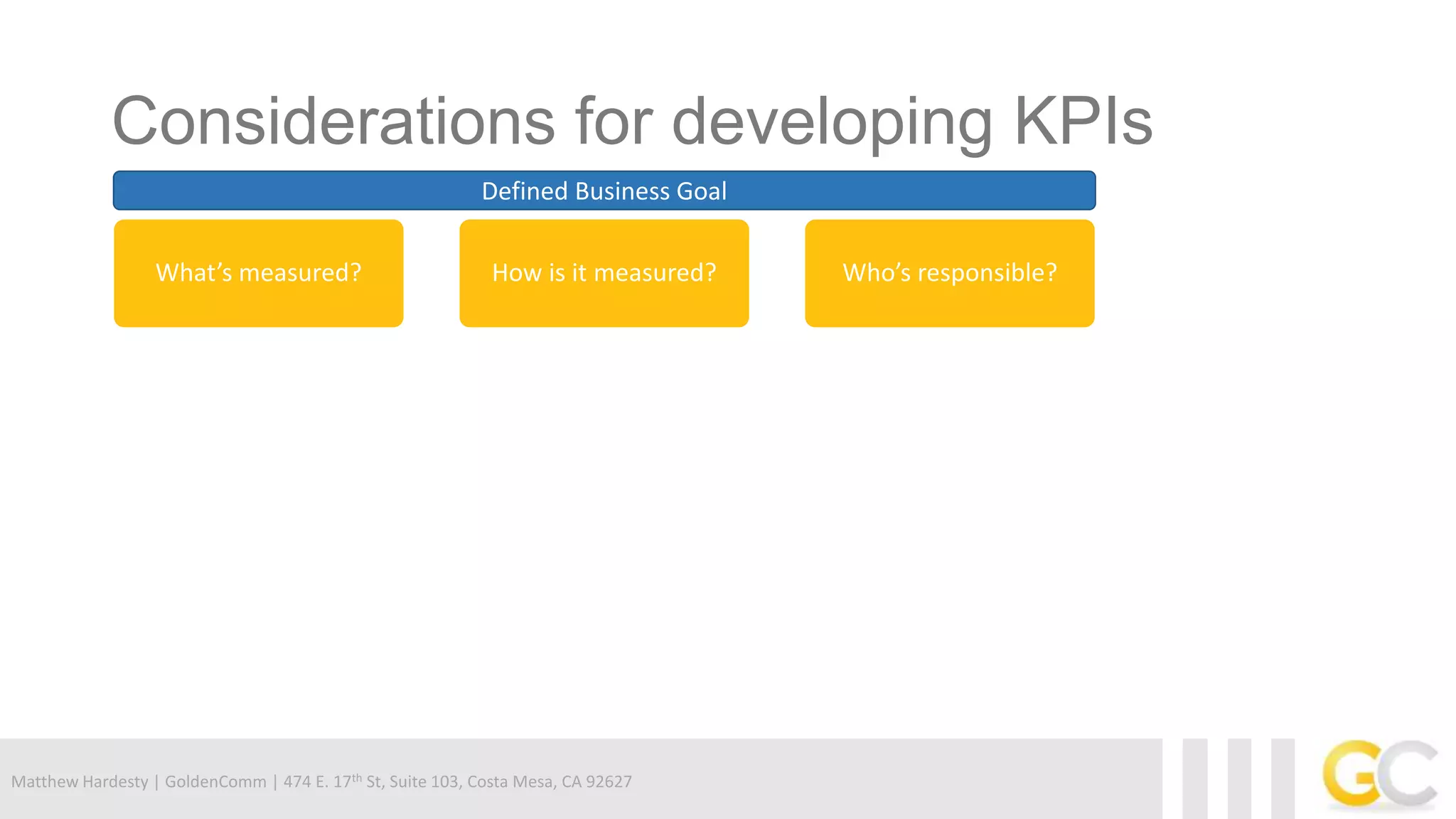 Matthew Hardesty | GoldenComm | 474 E. 17th St, Suite 103, Costa Mesa, CA 92627
Considerations for developing KPIs
Defined Business Goal
What’s measured? How is it measured? Who’s responsible?
 