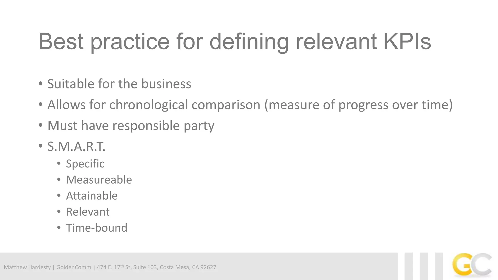Matthew Hardesty | GoldenComm | 474 E. 17th St, Suite 103, Costa Mesa, CA 92627
Best practice for defining relevant KPIs
• Suitable for the business
• Allows for chronological comparison (measure of progress over time)
• Must have responsible party
• S.M.A.R.T.
• Specific
• Measureable
• Attainable
• Relevant
• Time-bound
 