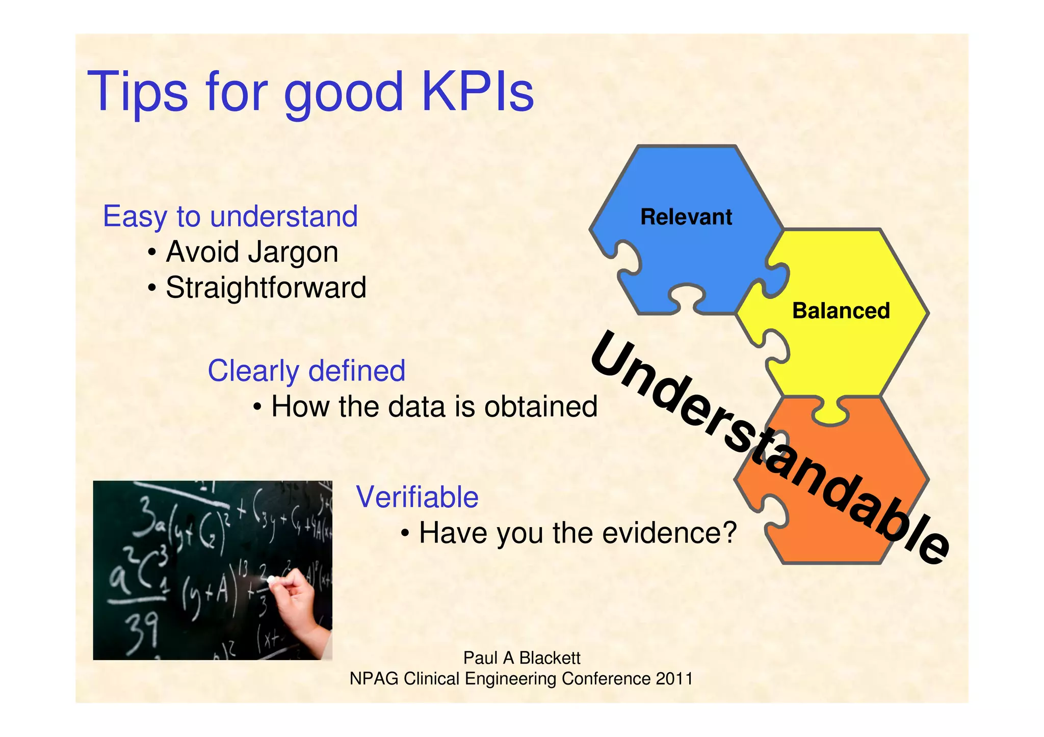 Paul A Blackett
NPAG Clinical Engineering Conference 2011
Relevant
Understandable
Balanced
Tips for good KPIs
Easy to understand
• Avoid Jargon
• Straightforward
Clearly defined
• How the data is obtained
Verifiable
• Have you the evidence?
 