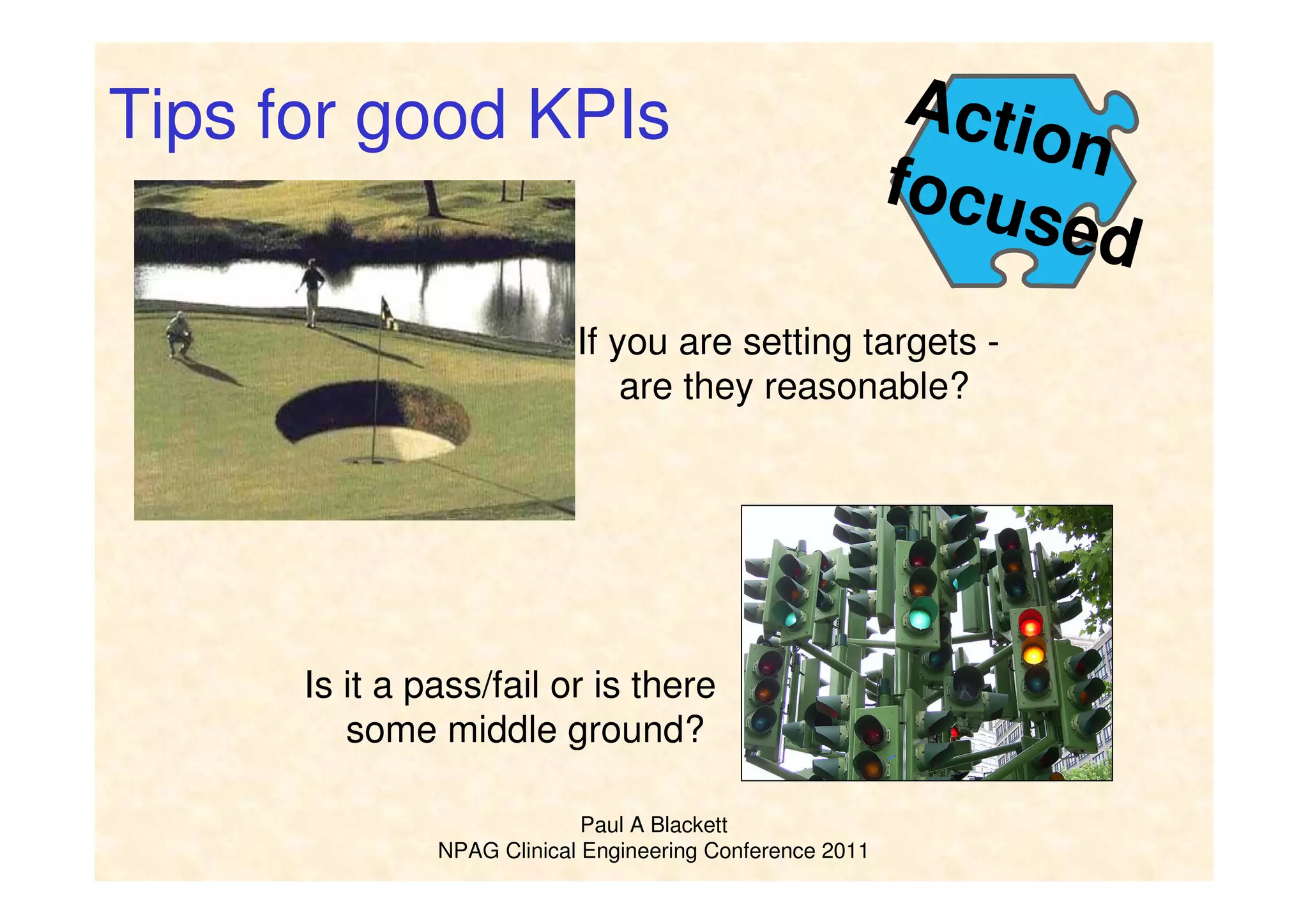 Paul A Blackett
NPAG Clinical Engineering Conference 2011
Action
focused
If you are setting targets -
are they reasonable?
Tips for good KPIs
Is it a pass/fail or is there
some middle ground?
 