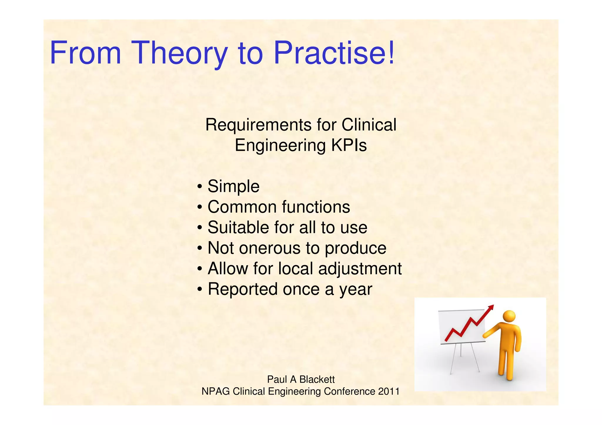 Paul A Blackett
NPAG Clinical Engineering Conference 2011
From Theory to Practise!
Requirements for Clinical
Engineering KPIs
• Simple
• Common functions
• Suitable for all to use
• Not onerous to produce
• Allow for local adjustment
• Reported once a year
 