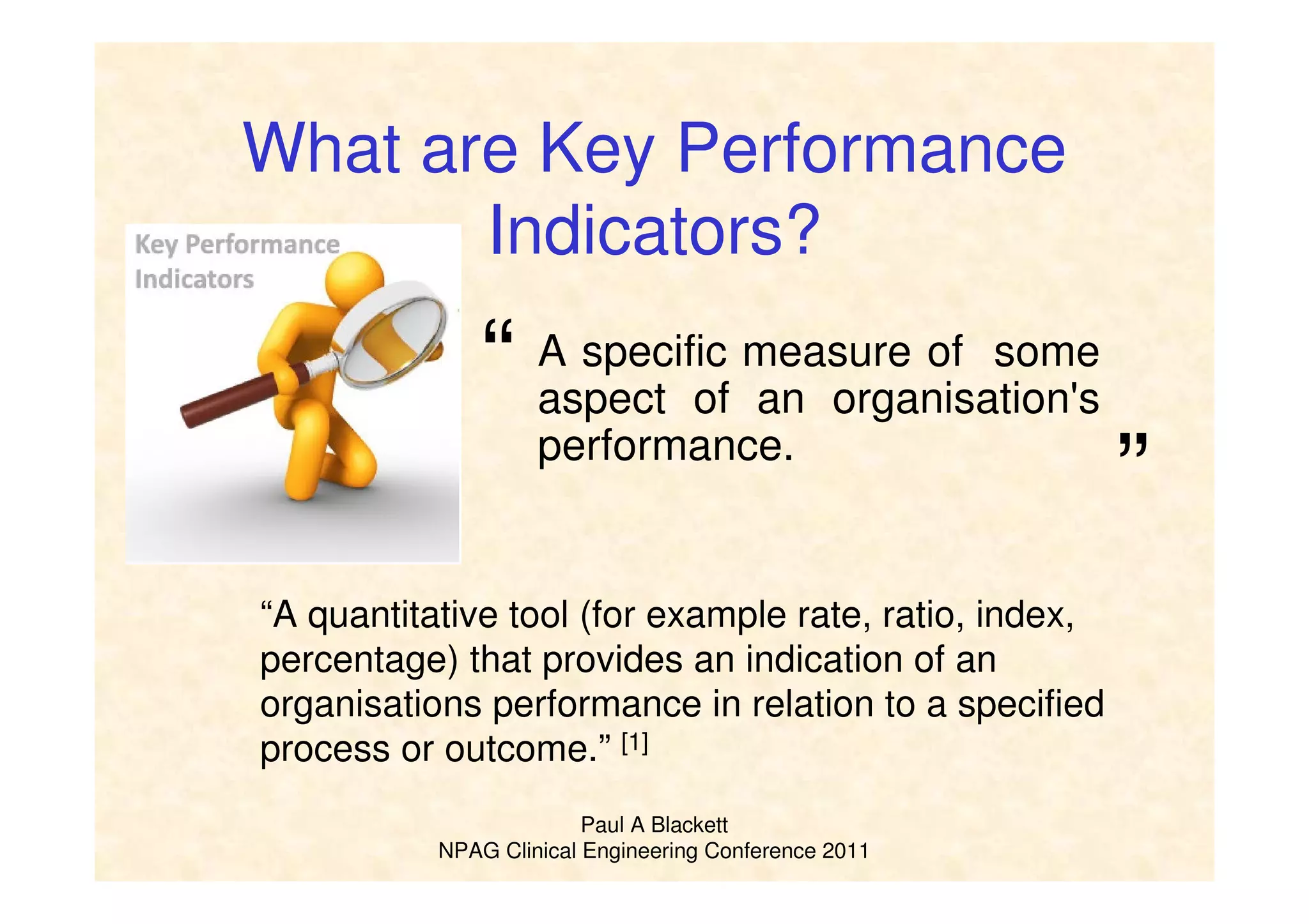 Paul A Blackett
NPAG Clinical Engineering Conference 2011
What are Key Performance
Indicators?
A specific measure of some
aspect of an organisation's
performance.
“A quantitative tool (for example rate, ratio, index,
percentage) that provides an indication of an
organisations performance in relation to a specified
process or outcome.” [1]
“
”
 