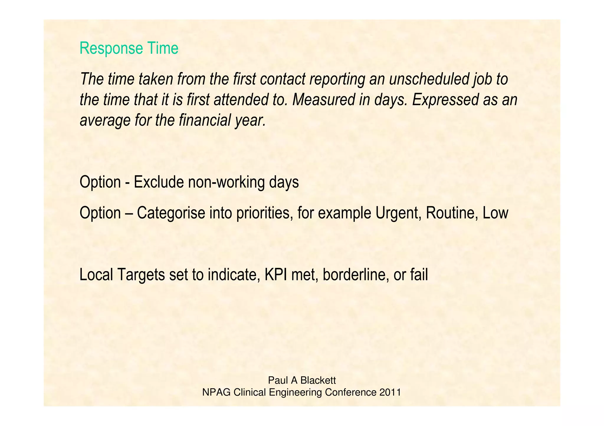 Paul A Blackett
NPAG Clinical Engineering Conference 2011
Response Time
The time taken from the first contact reporting an unscheduled job to
the time that it is first attended to. Measured in days. Expressed as an
average for the financial year.
Option - Exclude non-working days
Option – Categorise into priorities, for example Urgent, Routine, Low
Local Targets set to indicate, KPI met, borderline, or fail
 