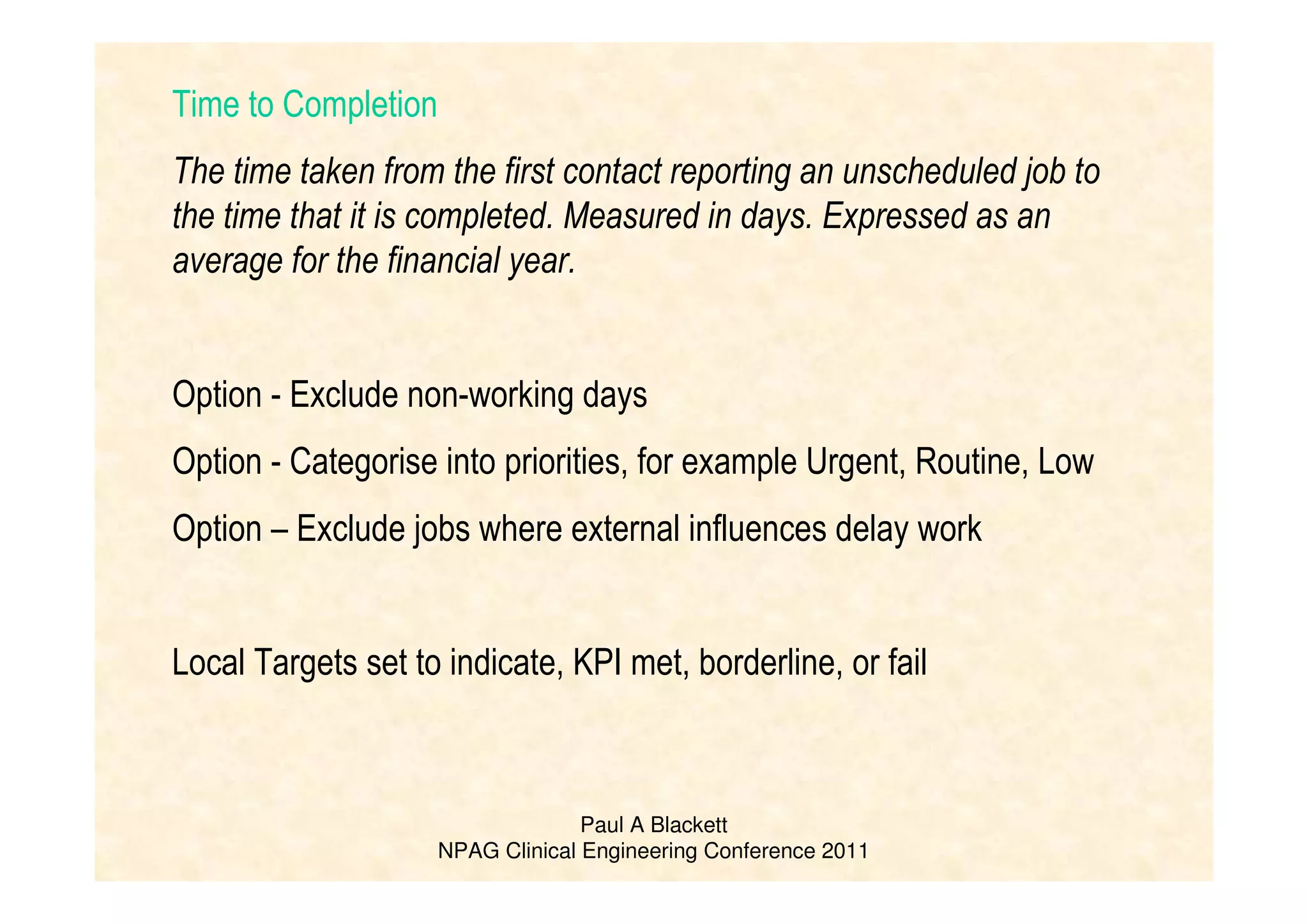 Paul A Blackett
NPAG Clinical Engineering Conference 2011
Time to Completion
The time taken from the first contact reporting an unscheduled job to
the time that it is completed. Measured in days. Expressed as an
average for the financial year.
Option - Exclude non-working days
Option - Categorise into priorities, for example Urgent, Routine, Low
Option – Exclude jobs where external influences delay work
Local Targets set to indicate, KPI met, borderline, or fail
 