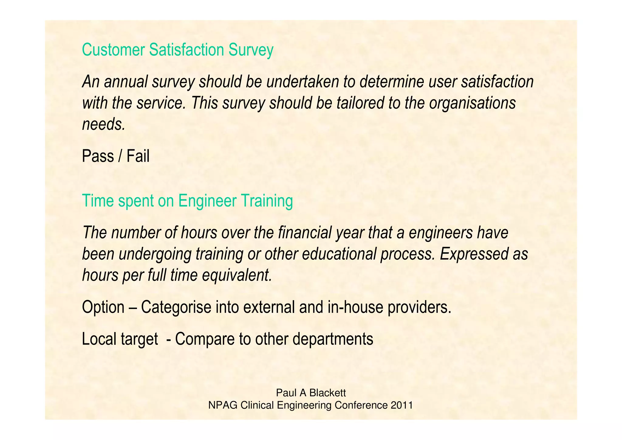 Paul A Blackett
NPAG Clinical Engineering Conference 2011
Customer Satisfaction Survey
An annual survey should be undertaken to determine user satisfaction
with the service. This survey should be tailored to the organisations
needs.
Pass / Fail
Time spent on Engineer Training
The number of hours over the financial year that a engineers have
been undergoing training or other educational process. Expressed as
hours per full time equivalent.
Option – Categorise into external and in-house providers.
Local target - Compare to other departments
 