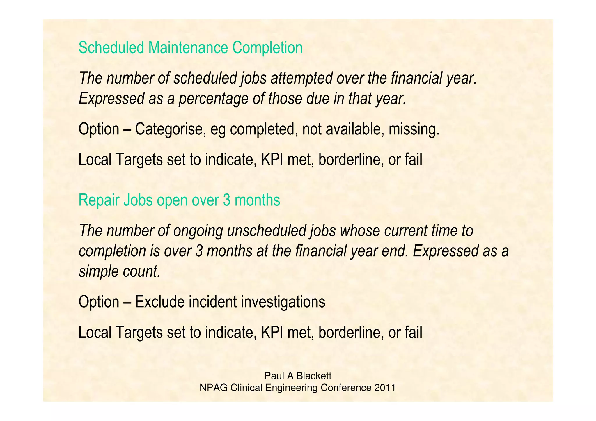 Paul A Blackett
NPAG Clinical Engineering Conference 2011
Scheduled Maintenance Completion
The number of scheduled jobs attempted over the financial year.
Expressed as a percentage of those due in that year.
Option – Categorise, eg completed, not available, missing.
Local Targets set to indicate, KPI met, borderline, or fail
Repair Jobs open over 3 months
The number of ongoing unscheduled jobs whose current time to
completion is over 3 months at the financial year end. Expressed as a
simple count.
Option – Exclude incident investigations
Local Targets set to indicate, KPI met, borderline, or fail
 