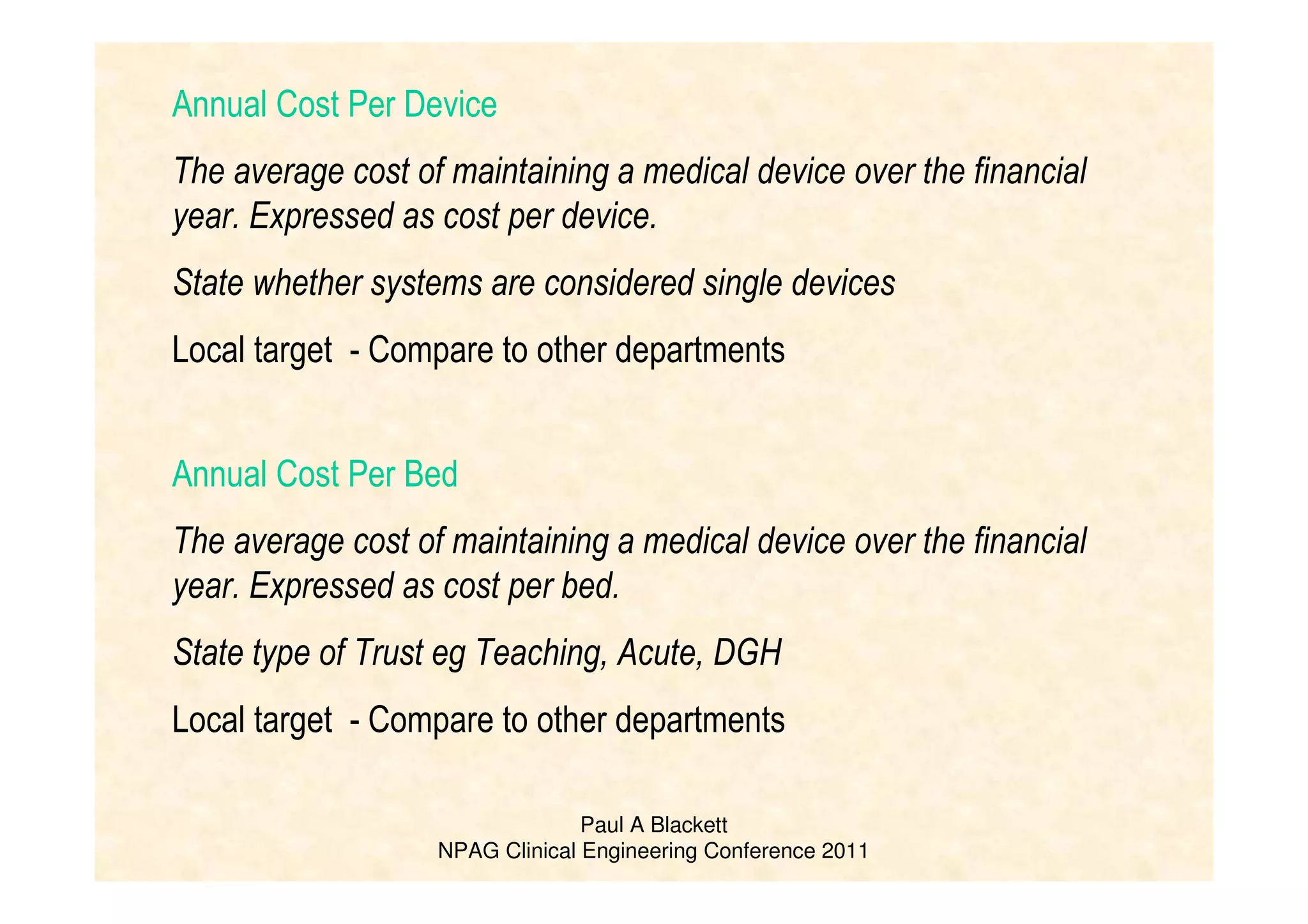 Paul A Blackett
NPAG Clinical Engineering Conference 2011
Annual Cost Per Device
The average cost of maintaining a medical device over the financial
year. Expressed as cost per device.
State whether systems are considered single devices
Local target - Compare to other departments
Annual Cost Per Bed
The average cost of maintaining a medical device over the financial
year. Expressed as cost per bed.
State type of Trust eg Teaching, Acute, DGH
Local target - Compare to other departments
 