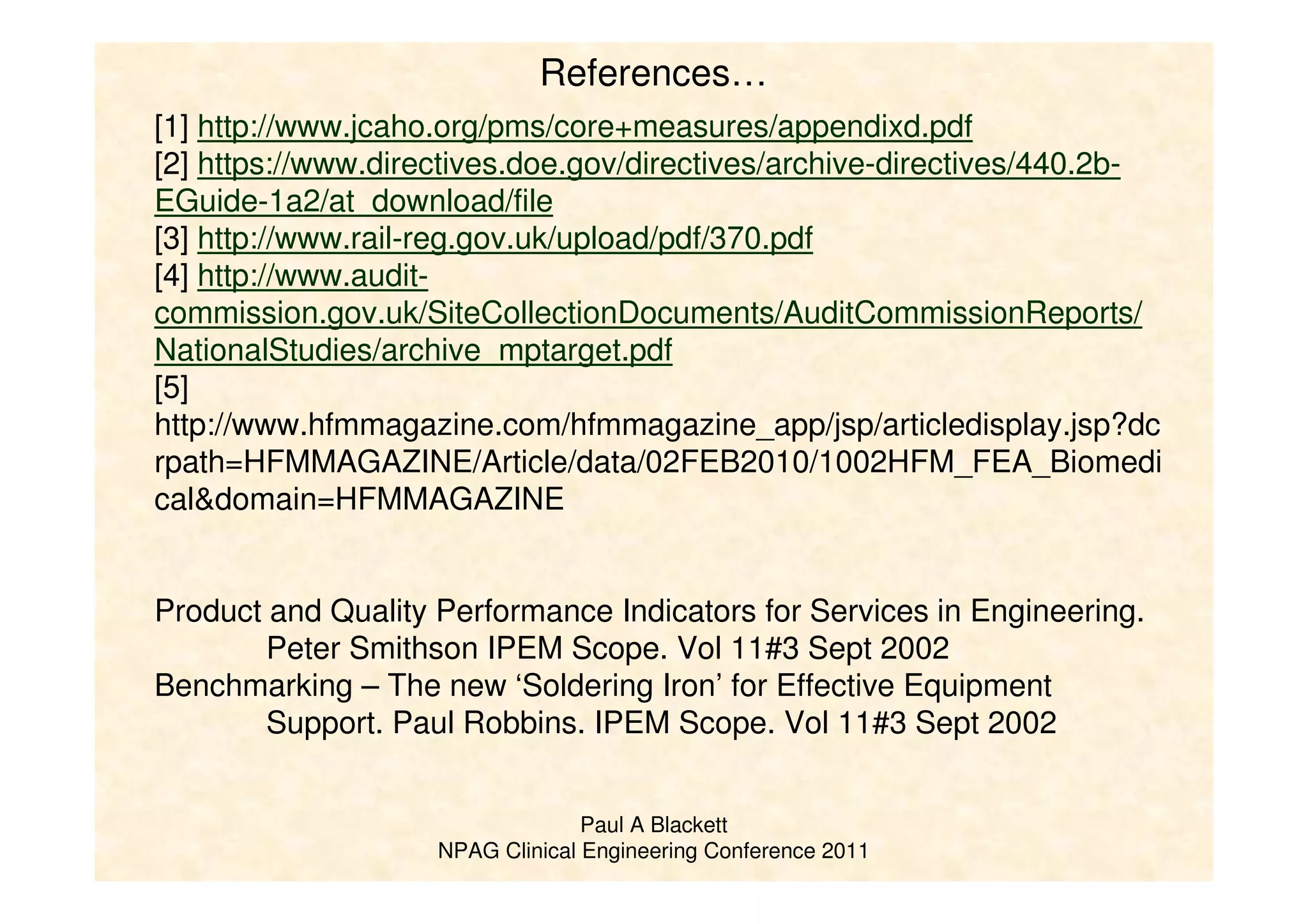 Paul A Blackett
NPAG Clinical Engineering Conference 2011
[1] http://www.jcaho.org/pms/core+measures/appendixd.pdf
[2] https://www.directives.doe.gov/directives/archive-directives/440.2b-
EGuide-1a2/at_download/file
[3] http://www.rail-reg.gov.uk/upload/pdf/370.pdf
[4] http://www.audit-
commission.gov.uk/SiteCollectionDocuments/AuditCommissionReports/
NationalStudies/archive_mptarget.pdf
[5]
http://www.hfmmagazine.com/hfmmagazine_app/jsp/articledisplay.jsp?dc
rpath=HFMMAGAZINE/Article/data/02FEB2010/1002HFM_FEA_Biomedi
cal&domain=HFMMAGAZINE
Product and Quality Performance Indicators for Services in Engineering.
Peter Smithson IPEM Scope. Vol 11#3 Sept 2002
Benchmarking – The new ‘Soldering Iron’ for Effective Equipment
Support. Paul Robbins. IPEM Scope. Vol 11#3 Sept 2002
References…
 