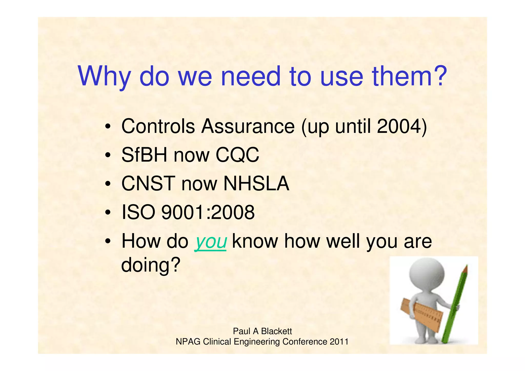 Paul A Blackett
NPAG Clinical Engineering Conference 2011
Why do we need to use them?
• Controls Assurance (up until 2004)
• SfBH now CQC
• CNST now NHSLA
• ISO 9001:2008
• How do you know how well you are
doing?
 