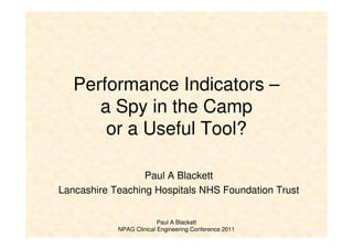Paul A Blackett
NPAG Clinical Engineering Conference 2011
Performance Indicators –
a Spy in the Camp
or a Useful Tool?
Paul A Blackett
Lancashire Teaching Hospitals NHS Foundation Trust
 