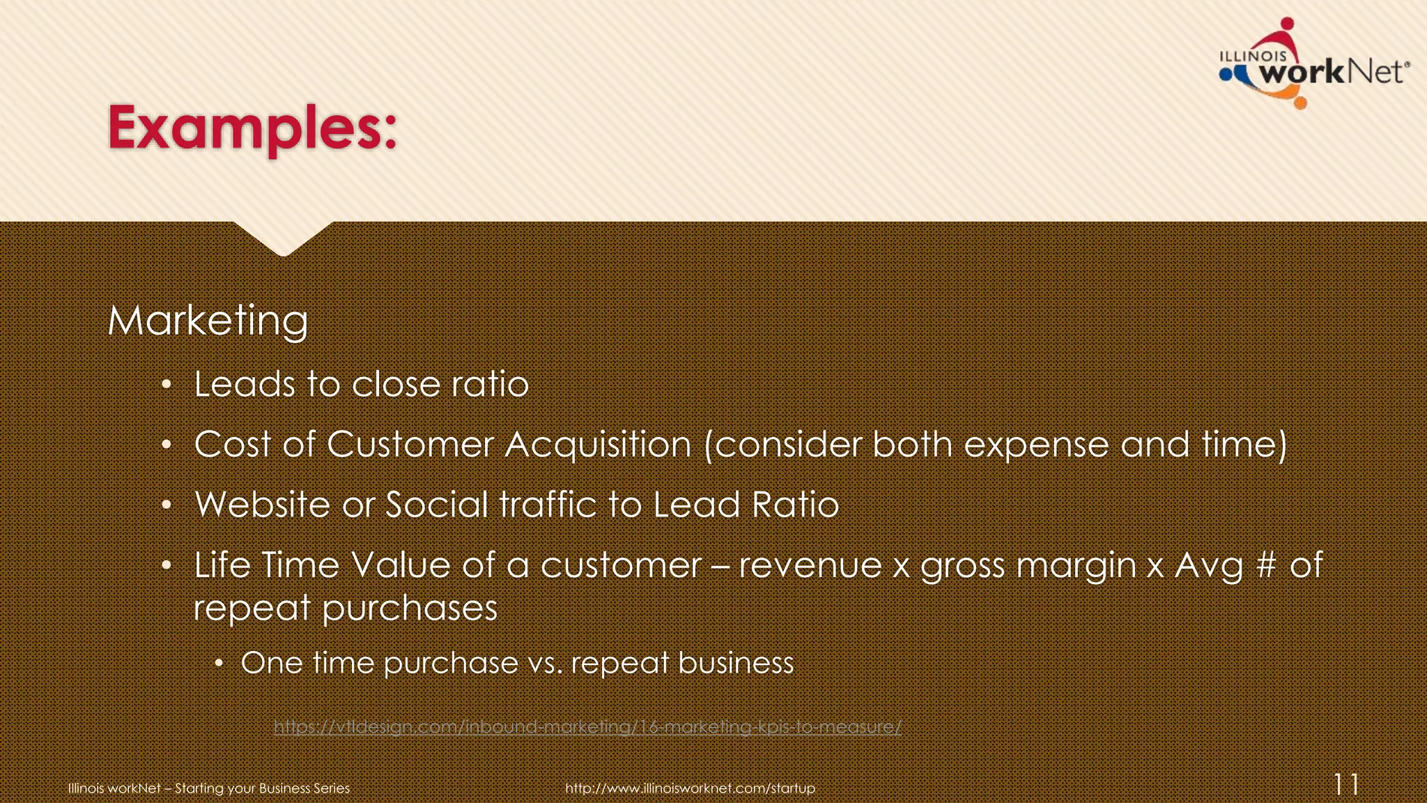 Examples:
Marketing
• Leads to close ratio
• Cost of Customer Acquisition (consider both expense and time)
• Website or Social traffic to Lead Ratio
• Life Time Value of a customer – revenue x gross margin x Avg # of
repeat purchases
• One time purchase vs. repeat business
Illinois workNet – Starting your Business Series http://www.illinoisworknet.com/startup 11
https://vtldesign.com/inbound-marketing/16-marketing-kpis-to-measure/
 