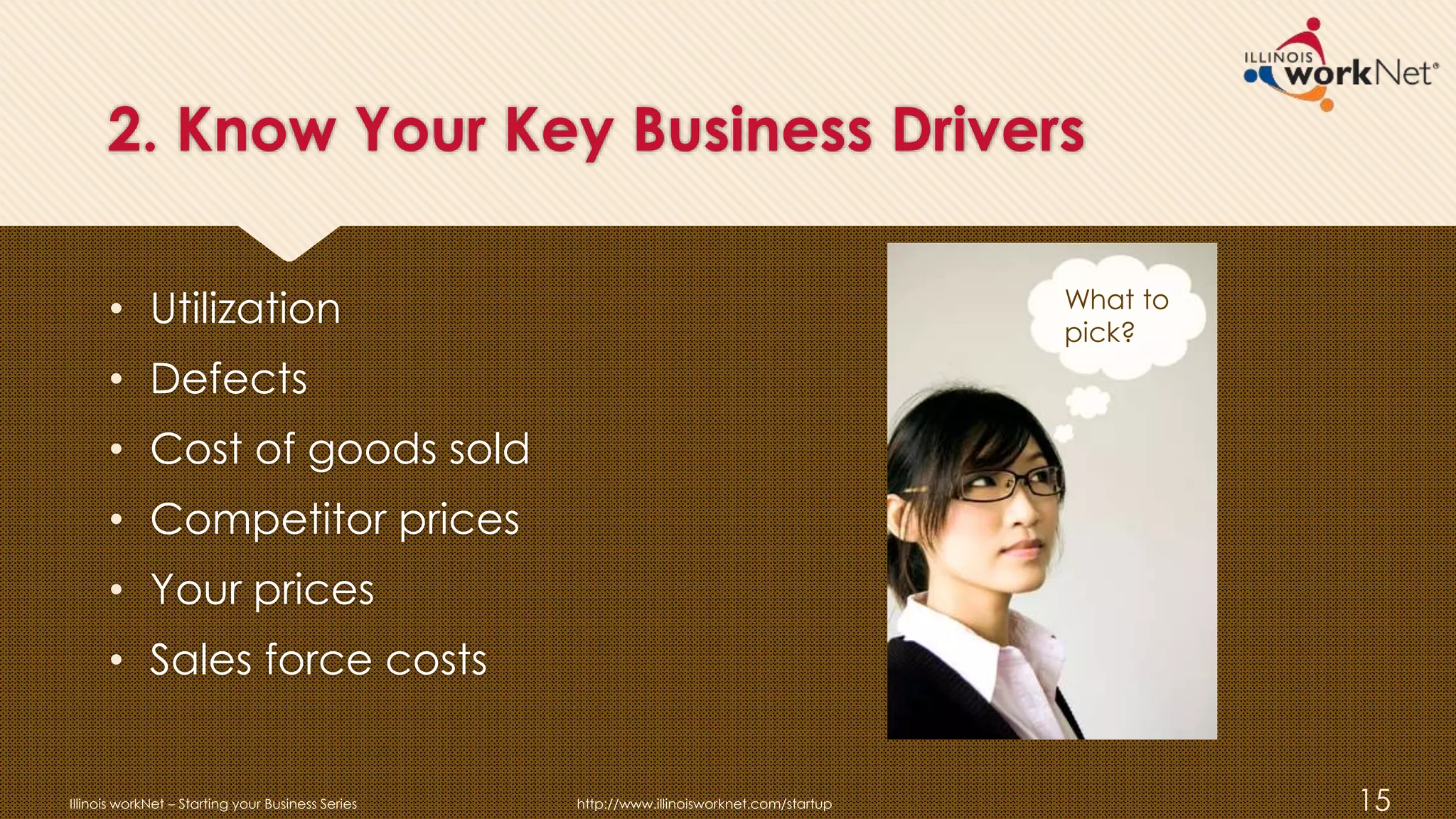 2. Know Your Key Business Drivers
• Utilization
• Defects
• Cost of goods sold
• Competitor prices
• Your prices
• Sales force costs
Illinois workNet – Starting your Business Series http://www.illinoisworknet.com/startup 15
What to
pick?
 