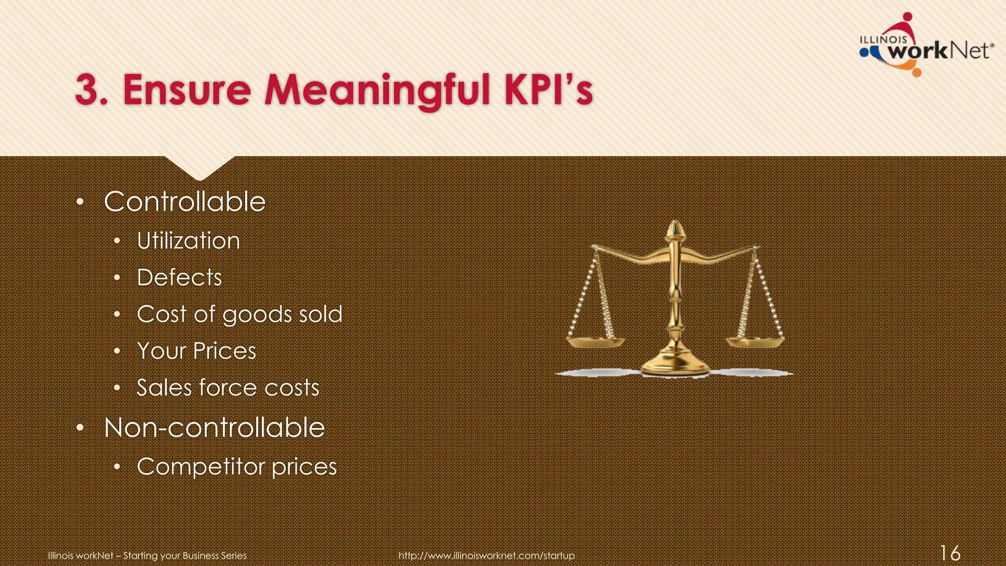 3. Ensure Meaningful KPI’s
• Controllable
• Utilization
• Defects
• Cost of goods sold
• Your Prices
• Sales force costs
• Non-controllable
• Competitor prices
Illinois workNet – Starting your Business Series http://www.illinoisworknet.com/startup 16
 