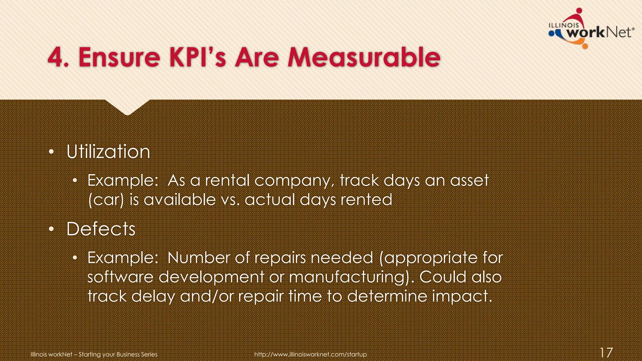 4. Ensure KPI’s Are Measurable
• Utilization
• Example: As a rental company, track days an asset
(car) is available vs. actual days rented
• Defects
• Example: Number of repairs needed (appropriate for
software development or manufacturing). Could also
track delay and/or repair time to determine impact.
Illinois workNet – Starting your Business Series http://www.illinoisworknet.com/startup 17
 