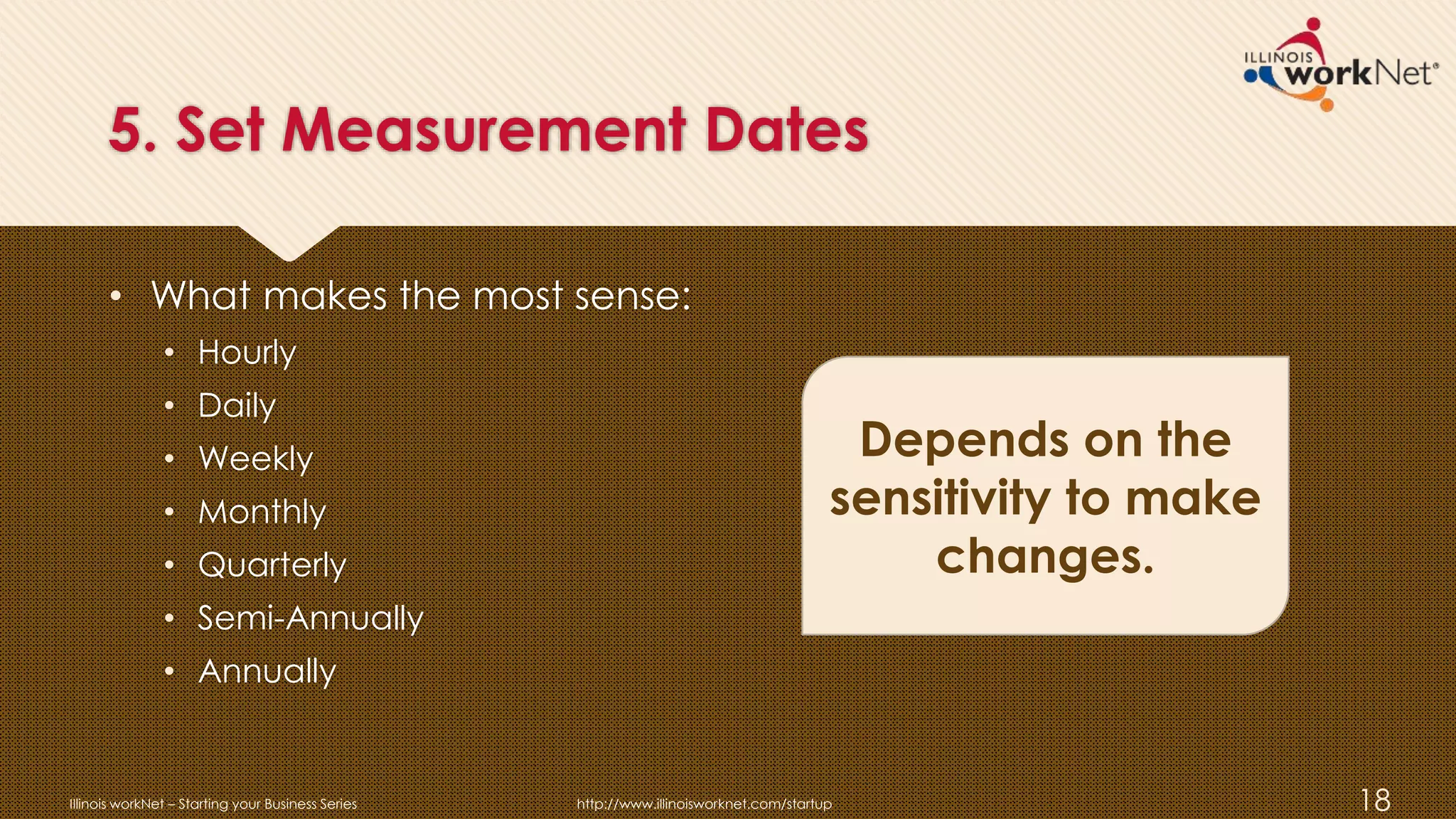 5. Set Measurement Dates
• What makes the most sense:
• Hourly
• Daily
• Weekly
• Monthly
• Quarterly
• Semi-Annually
• Annually
Illinois workNet – Starting your Business Series http://www.illinoisworknet.com/startup 18
Depends on the
sensitivity to make
changes.
 