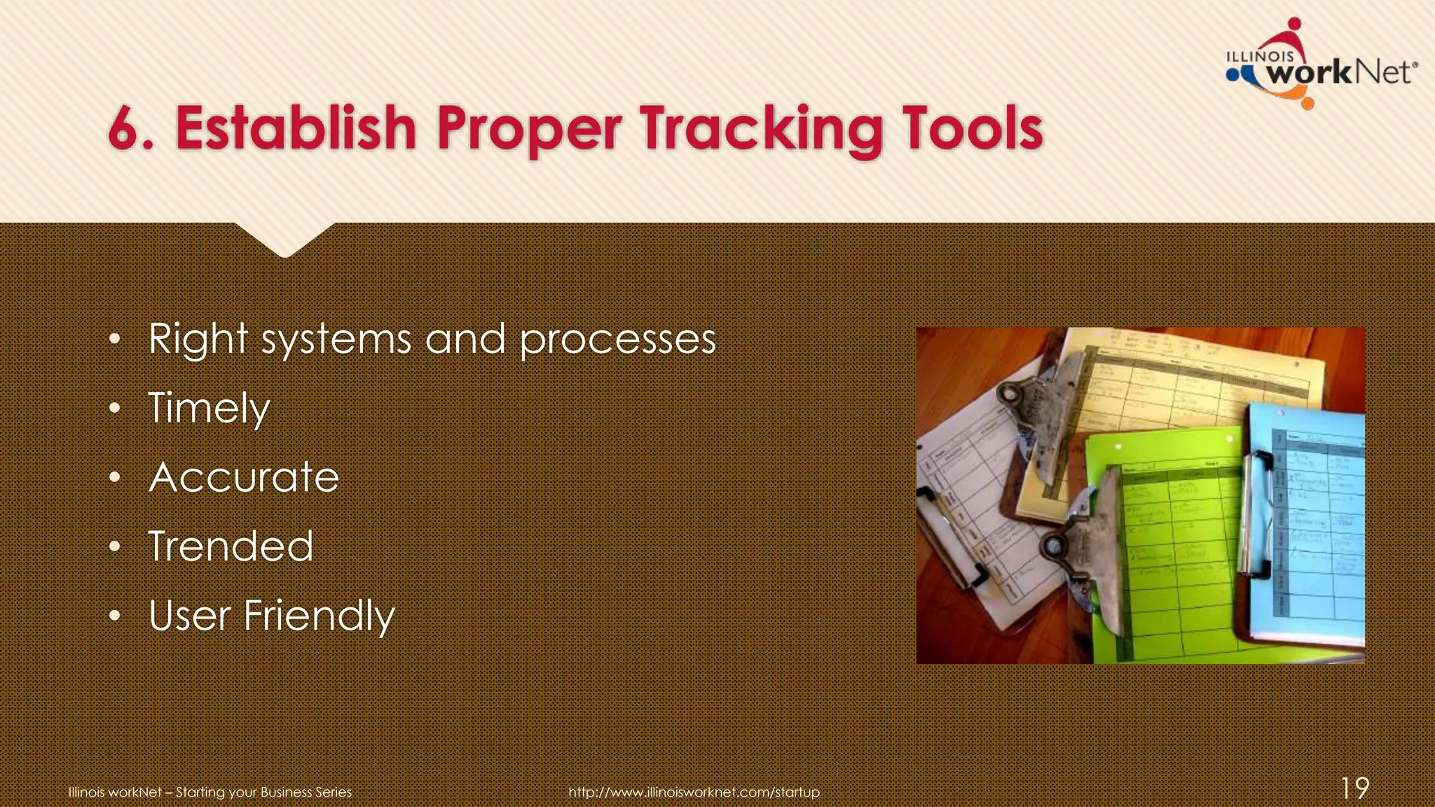 6. Establish Proper Tracking Tools
• Right systems and processes
• Timely
• Accurate
• Trended
• User Friendly
Illinois workNet – Starting your Business Series http://www.illinoisworknet.com/startup 19
 