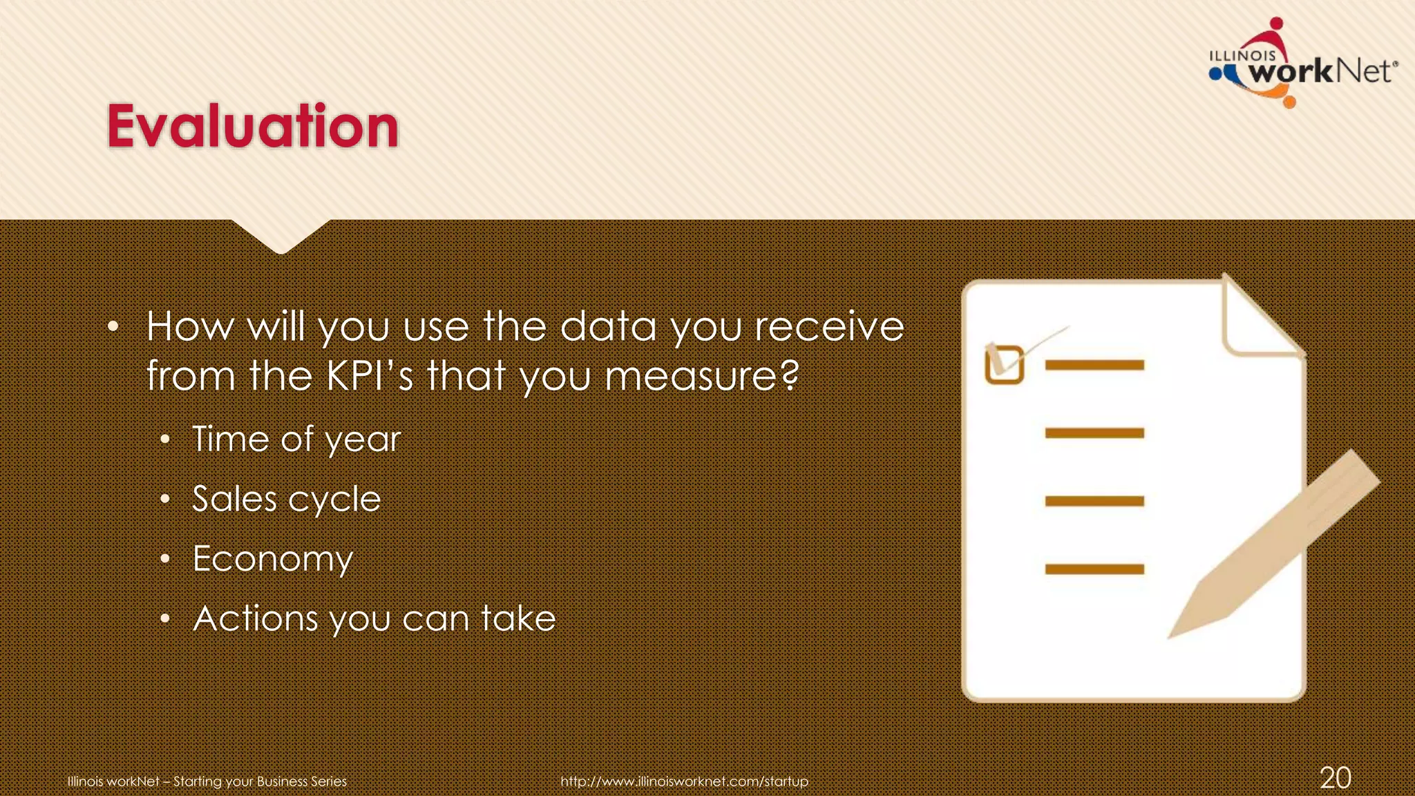 Evaluation
• How will you use the data you receive
from the KPI’s that you measure?
• Time of year
• Sales cycle
• Economy
• Actions you can take
Illinois workNet – Starting your Business Series http://www.illinoisworknet.com/startup 20
 