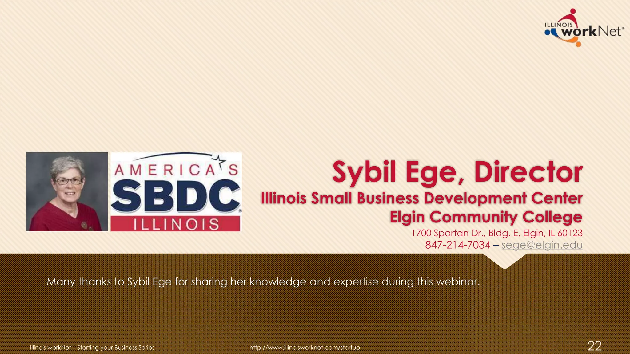 Sybil Ege, Director
Illinois Small Business Development Center
Elgin Community College
Many thanks to Sybil Ege for sharing her knowledge and expertise during this webinar.
Illinois workNet – Starting your Business Series http://www.illinoisworknet.com/startup 22
1700 Spartan Dr., Bldg. E, Elgin, IL 60123
847-214-7034 – sege@elgin.edu
 