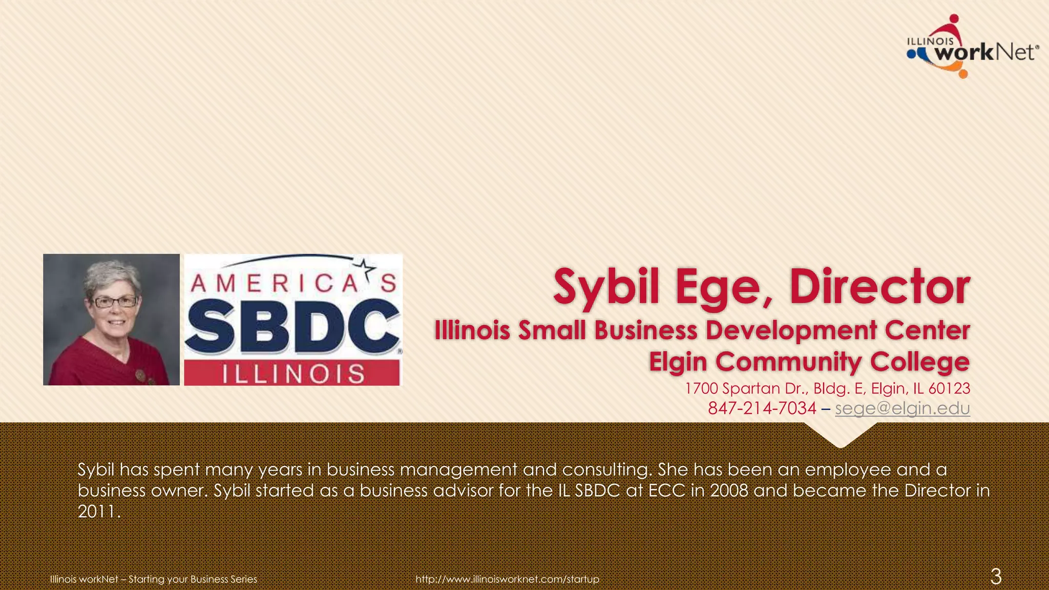 Sybil Ege, Director
Illinois Small Business Development Center
Elgin Community College
Sybil has spent many years in business management and consulting. She has been an employee and a
business owner. Sybil started as a business advisor for the IL SBDC at ECC in 2008 and became the Director in
2011.
Illinois workNet – Starting your Business Series http://www.illinoisworknet.com/startup 3
1700 Spartan Dr., Bldg. E, Elgin, IL 60123
847-214-7034 – sege@elgin.edu
 