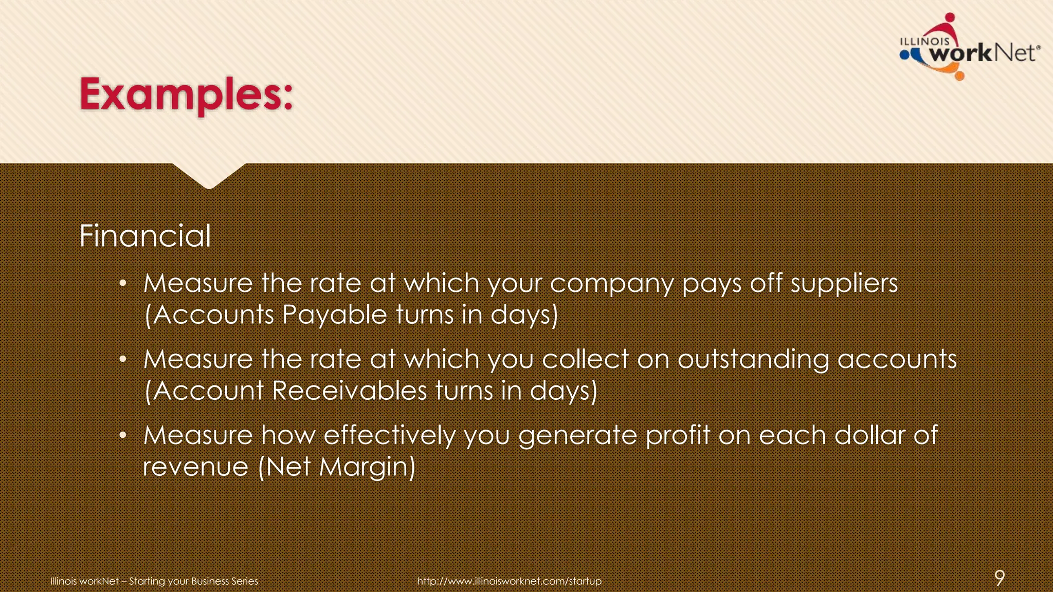 Examples:
Financial
• Measure the rate at which your company pays off suppliers
(Accounts Payable turns in days)
• Measure the rate at which you collect on outstanding accounts
(Account Receivables turns in days)
• Measure how effectively you generate profit on each dollar of
revenue (Net Margin)
Illinois workNet – Starting your Business Series http://www.illinoisworknet.com/startup 9
 