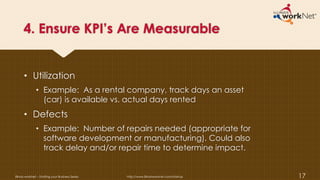 4. Ensure KPI’s Are Measurable
• Utilization
• Example: As a rental company, track days an asset
(car) is available vs. actual days rented
• Defects
• Example: Number of repairs needed (appropriate for
software development or manufacturing). Could also
track delay and/or repair time to determine impact.
Illinois workNet – Starting your Business Series http://www.illinoisworknet.com/startup 17
 