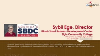 Sybil Ege, Director
Illinois Small Business Development Center
Elgin Community College
Sybil has spent many years in business management and consulting. She has been an employee and a
business owner. Sybil started as a business advisor for the IL SBDC at ECC in 2008 and became the Director in
2011.
Illinois workNet – Starting your Business Series http://www.illinoisworknet.com/startup 3
1700 Spartan Dr., Bldg. E, Elgin, IL 60123
847-214-7034 – sege@elgin.edu
 