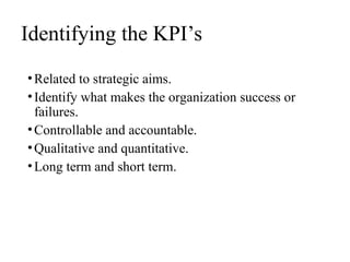 Identifying the KPI’s
•Related to strategic aims.
•Identify what makes the organization success or
failures.
•Controllable and accountable.
•Qualitative and quantitative.
•Long term and short term.
 