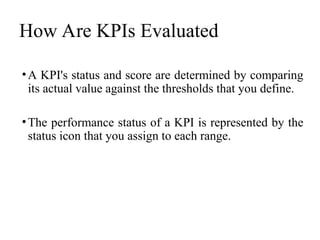 How Are KPIs Evaluated
•A KPI's status and score are determined by comparing
its actual value against the thresholds that you define.
•The performance status of a KPI is represented by the
status icon that you assign to each range.
 