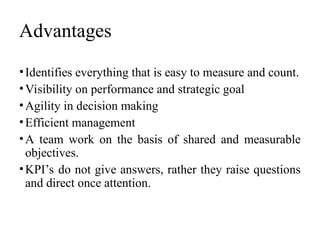 Advantages
•Identifies everything that is easy to measure and count.
•Visibility on performance and strategic goal
•Agility in decision making
•Efficient management
•A team work on the basis of shared and measurable
objectives.
•KPI’s do not give answers, rather they raise questions
and direct once attention.
 