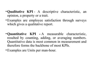 •Qualitative KPI - A descriptive characteristic, an
opinion, a property or a trait.
•Examples are employee satisfaction through surveys
which gives a qualitative report.
•Quantitative KPI - A measurable characteristic,
resulted by counting, adding, or averaging numbers.
Quantitative data is most common in measurement and
therefore forms the backbone of most KPIs.
•Examples are Units per man-hour.
 