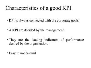 Characteristics of a good KPI
•KPI is always connected with the corporate goals.
•A KPI are decided by the management.
•They are the leading indicators of performance
desired by the organization.
•Easy to understand
 