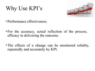Why Use KPI’s
•Performance effectiveness.
•For the accuracy, actual reflection of the process,
efficacy in delivering the outcome.
•The effects of a change can be monitored reliably,
repeatedly and accurately by KPI.
 