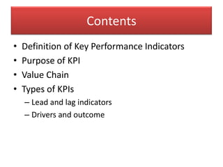 Contents
•   Definition of Key Performance Indicators
•   Purpose of KPI
•   Value Chain
•   Types of KPIs
    – Lead and lag indicators
    – Drivers and outcome
 