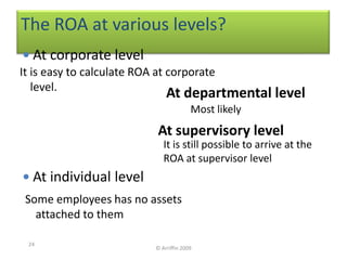 The ROA at various levels?
  At corporate level
It is easy to calculate ROA at corporate
   level.
                               At departmental level
                                         Most likely
                            At supervisory level
                              It is still possible to arrive at the
                              ROA at supervisor level
 At individual level
 Some employees has no assets
   attached to them

 24
                           © Arriffin 2009
 