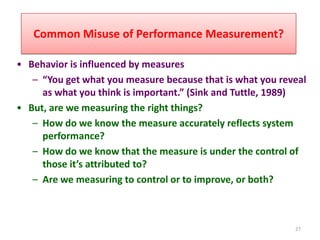 Common Misuse of Performance Measurement?

• Behavior is influenced by measures
   – “You get what you measure because that is what you reveal
     as what you think is important.” (Sink and Tuttle, 1989)
• But, are we measuring the right things?
   – How do we know the measure accurately reflects system
     performance?
   – How do we know that the measure is under the control of
     those it’s attributed to?
   – Are we measuring to control or to improve, or both?



                                                           27
 